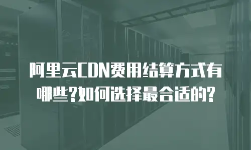 阿里云CDN费用结算方式有哪些?如何选择最合适的?