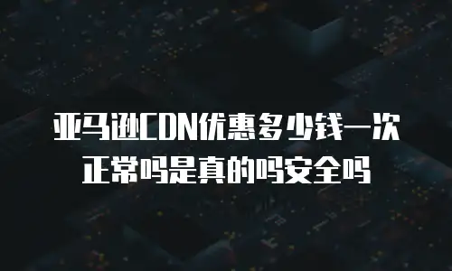 亚马逊CDN优惠多少钱一次正常吗是真的吗安全吗