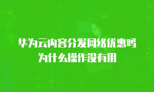 华为云内容分发网络优惠吗为什么操作没有用