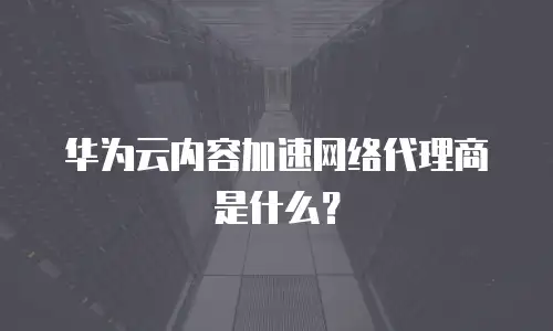 华为云内容加速网络代理商是什么？