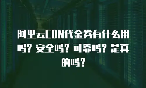 阿里云CDN代金券有什么用吗？安全吗？可靠吗？是真的吗？