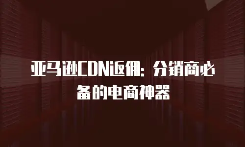 亚马逊CDN返佣: 分销商必备的电商神器