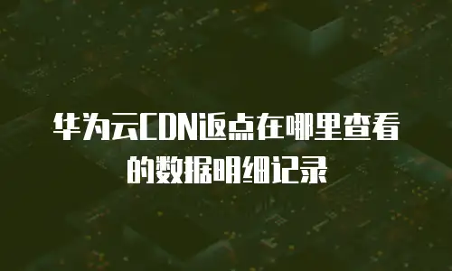 华为云CDN返点在哪里查看的数据明细记录