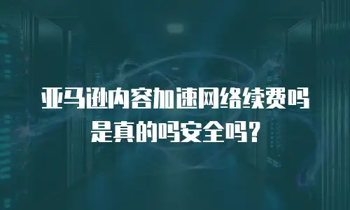 亚马逊内容加速网络续费吗是真的吗安全吗？