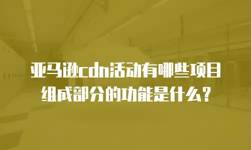 亚马逊cdn活动有哪些项目组成部分的功能是什么？