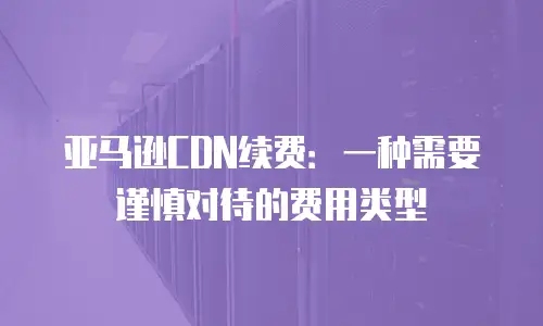 亚马逊CDN续费：一种需要谨慎对待的费用类型