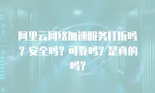 阿里云网络加速服务打折吗？安全吗？可靠吗？是真的吗？