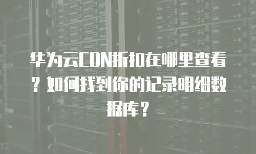 华为云CDN折扣在哪里查看？如何找到你的记录明细数据库？