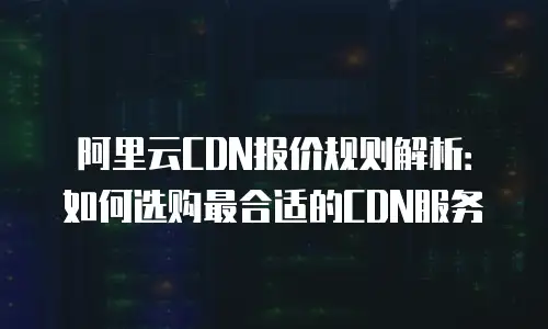 阿里云CDN报价规则解析：如何选购最合适的CDN服务