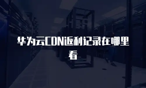 华为云CDN返利记录在哪里看