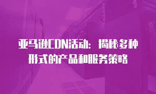 亚马逊CDN活动：揭秘多种形式的产品和服务策略