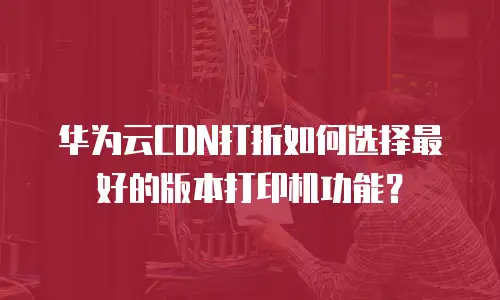 华为云CDN打折如何选择最好的版本打印机功能？