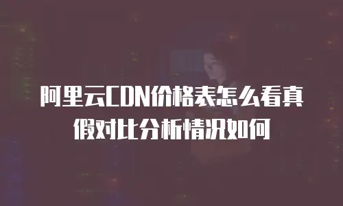 阿里云CDN价格表怎么看真假对比分析情况如何