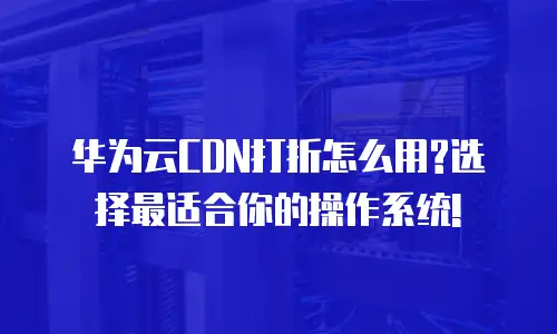 华为云CDN打折怎么用?选择最适合你的操作系统!