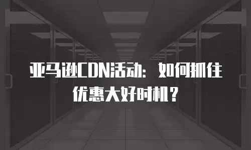亚马逊CDN活动：如何抓住优惠大好时机？