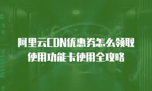 阿里云CDN优惠券怎么领取使用功能卡使用全攻略