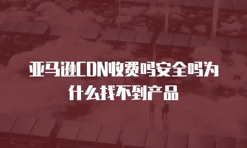 亚马逊CDN收费吗安全吗为什么找不到产品