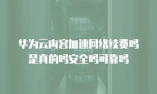 华为云内容加速网络续费吗是真的吗安全吗可靠吗