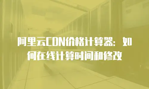阿里云CDN价格计算器：如何在线计算时间和修改