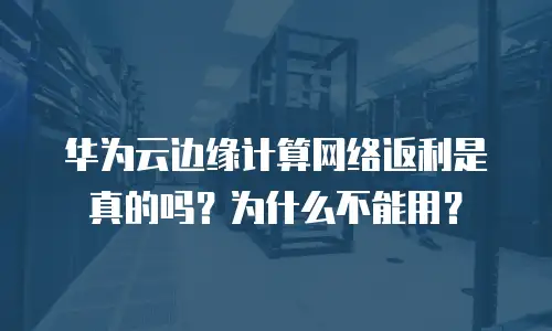 华为云边缘计算网络返利是真的吗？为什么不能用？