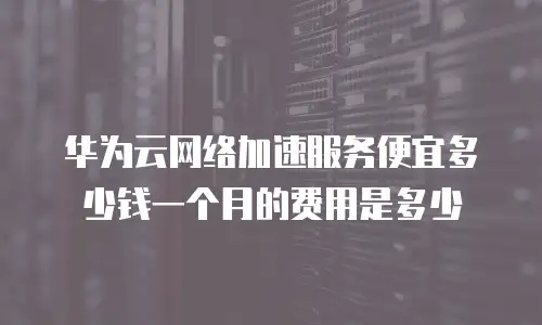 华为云网络加速服务便宜多少钱一个月的费用是多少