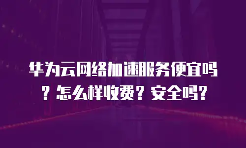 华为云网络加速服务便宜吗？怎么样收费？安全吗？
