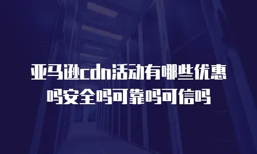 亚马逊cdn活动有哪些优惠吗安全吗可靠吗可信吗