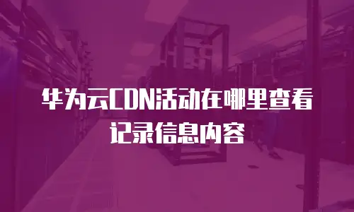 华为云CDN活动在哪里查看记录信息内容