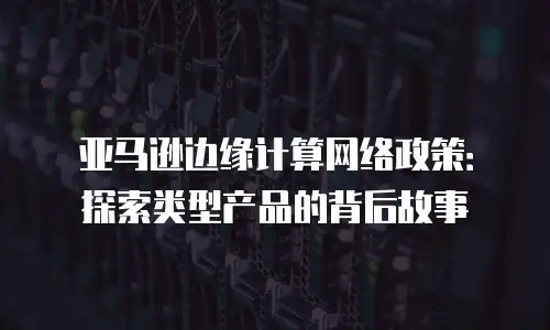 亚马逊边缘计算网络政策：探索类型产品的背后故事