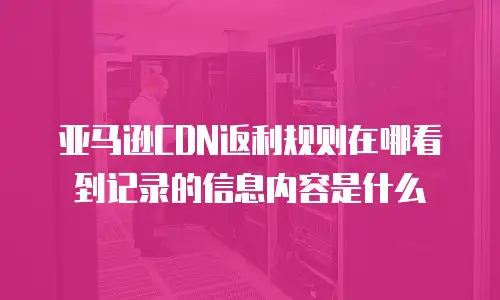 亚马逊CDN返利规则在哪看到记录的信息内容是什么