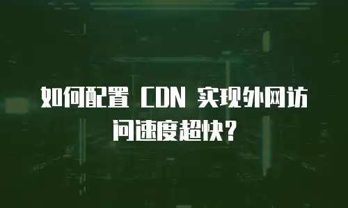 如何配置 CDN 实现外网访问速度超快？