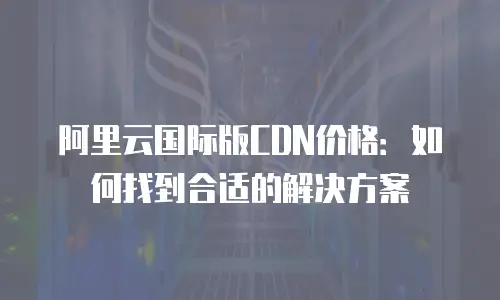 阿里云国际版CDN价格：如何找到合适的解决方案