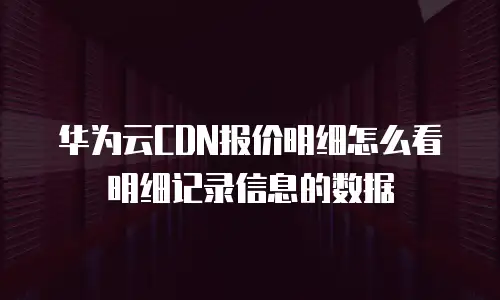 华为云CDN报价明细怎么看明细记录信息的数据