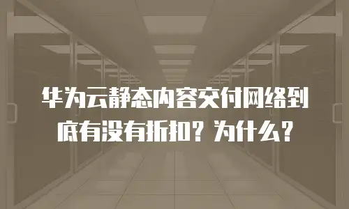 华为云静态内容交付网络到底有没有折扣？为什么？