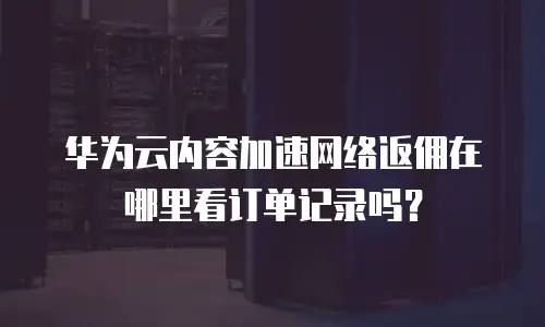 华为云内容加速网络返佣在哪里看订单记录吗？