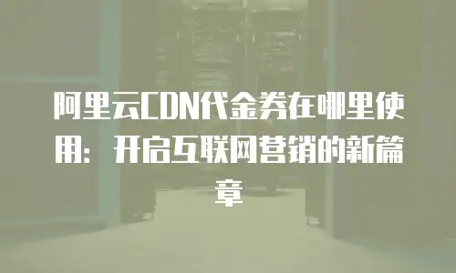 阿里云CDN代金券在哪里使用：开启互联网营销的新篇章