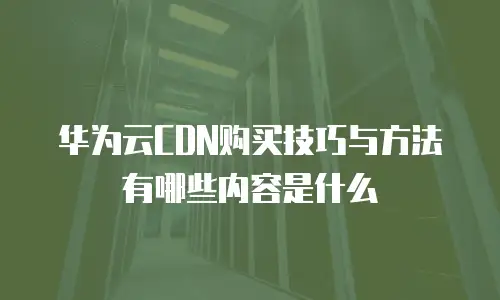 华为云CDN购买技巧与方法有哪些内容是什么