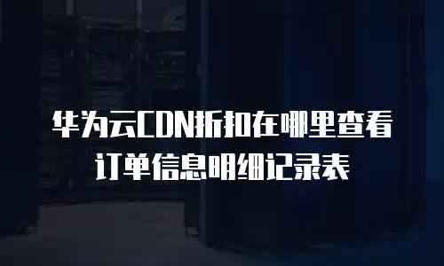 华为云CDN折扣在哪里查看订单信息明细记录表
