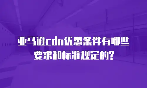 亚马逊cdn优惠条件有哪些要求和标准规定的?