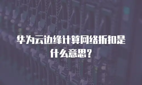 华为云边缘计算网络折扣是什么意思？