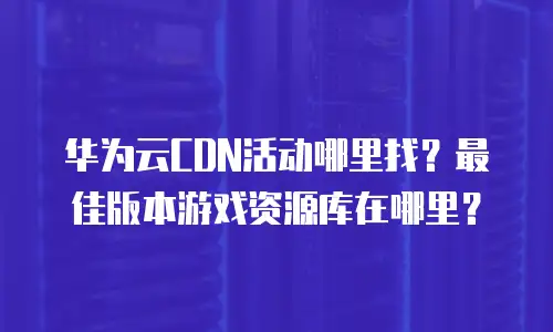 华为云CDN活动哪里找？最佳版本游戏资源库在哪里？
