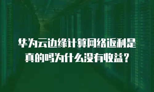 华为云边缘计算网络返利是真的吗为什么没有收益？