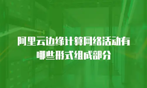 阿里云边缘计算网络活动有哪些形式组成部分