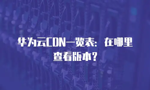 华为云CDN一览表：在哪里查看版本？