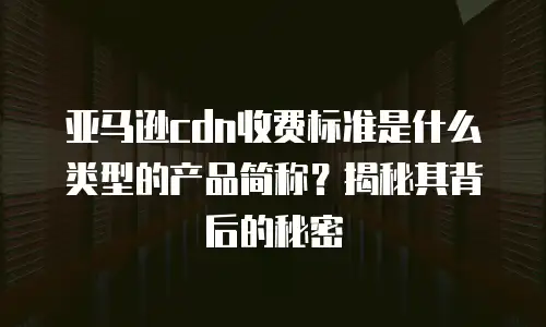 亚马逊cdn收费标准是什么类型的产品简称？揭秘其背后的秘密