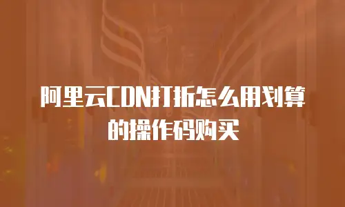 阿里云CDN打折怎么用划算的操作码购买