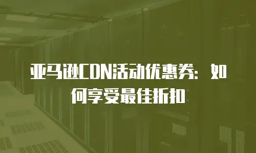 亚马逊CDN活动优惠券：如何享受最佳折扣