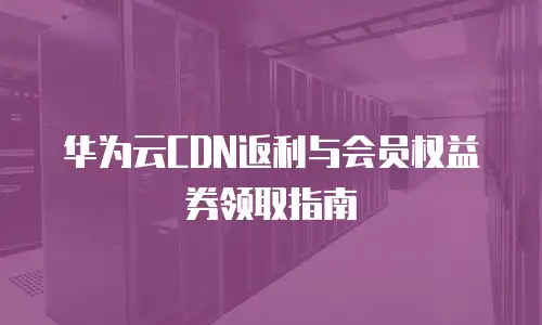华为云CDN返利与会员权益券领取指南
