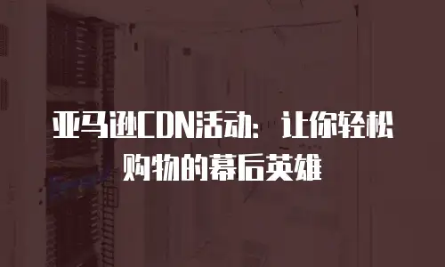 亚马逊CDN活动：让你轻松购物的幕后英雄