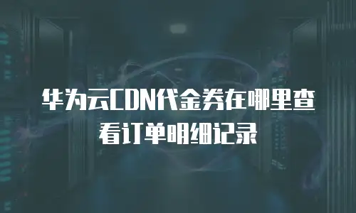 华为云CDN代金券在哪里查看订单明细记录